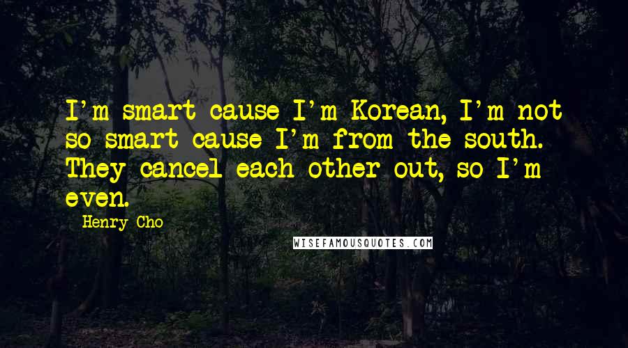 Henry Cho quotes: I'm smart cause I'm Korean, I'm not so smart cause I'm from the south. They cancel each other out, so I'm even. Henry Cho quotes: I'm smart cause I'm Korean, I'm not so smart cause I'm from the south. They cancel each other out, so I'm even.