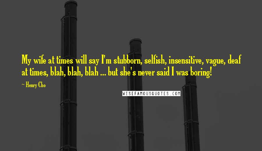 Henry Cho quotes: My wife at times will say I'm stubborn, selfish, insensitive, vague, deaf at times, blah, blah, blah ... but she's never said I was boring! Henry Cho quotes: My wife at times will say I'm stubborn, selfish, insensitive, vague, deaf at times, blah, blah, blah ... but she's never said I was boring!