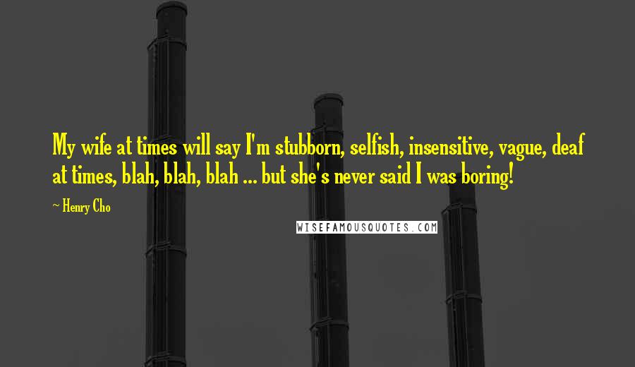 Henry Cho quotes: My wife at times will say I'm stubborn, selfish, insensitive, vague, deaf at times, blah, blah, blah ... but she's never said I was boring!