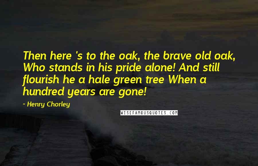 Henry Chorley quotes: Then here 's to the oak, the brave old oak, Who stands in his pride alone! And still flourish he a hale green tree When a hundred years are gone!