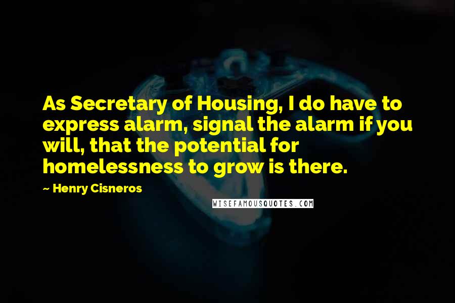 Henry Cisneros quotes: As Secretary of Housing, I do have to express alarm, signal the alarm if you will, that the potential for homelessness to grow is there.
