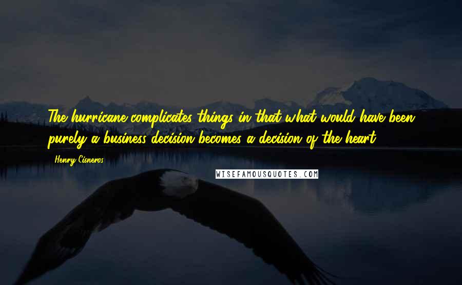 Henry Cisneros quotes: The hurricane complicates things in that what would have been purely a business decision becomes a decision of the heart.