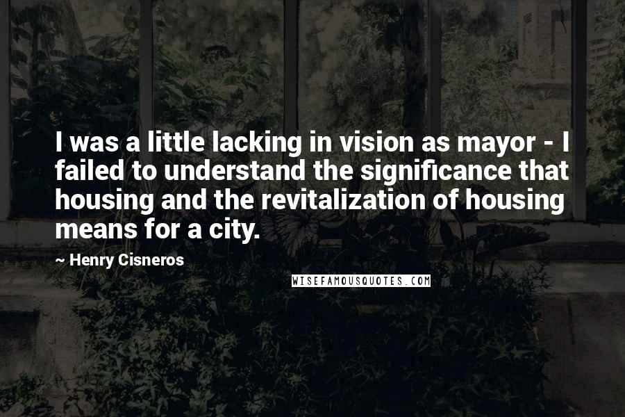 Henry Cisneros quotes: I was a little lacking in vision as mayor - I failed to understand the significance that housing and the revitalization of housing means for a city.