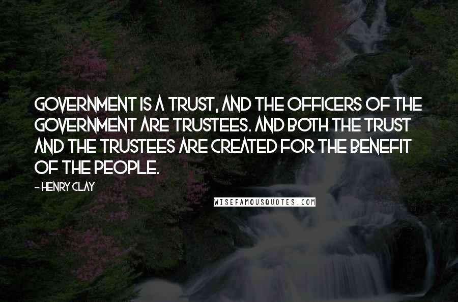 Henry Clay quotes: Government is a trust, and the officers of the government are trustees. And both the trust and the trustees are created for the benefit of the people.