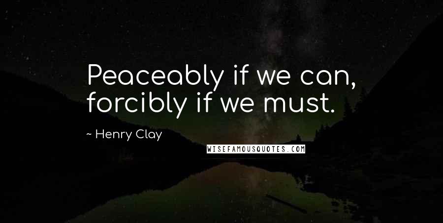 Henry Clay quotes: Peaceably if we can, forcibly if we must.