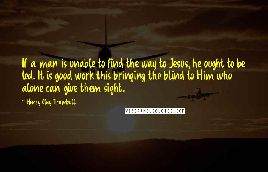 Henry Clay Trumbull quotes: If a man is unable to find the way to Jesus, he ought to be led. It is good work this bringing the blind to Him who alone can give Henry Clay Trumbull quotes: If a man is unable to find the way to Jesus, he ought to be led. It is good work this bringing the blind to Him who alone can give