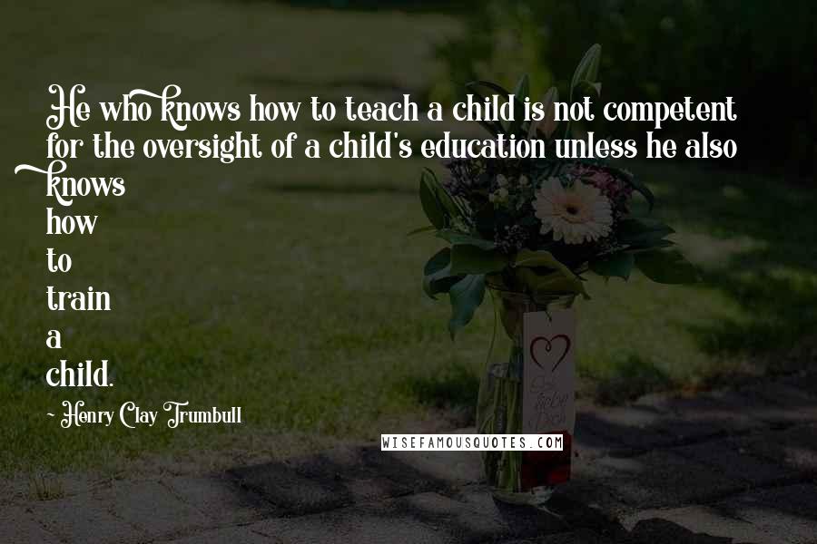 Henry Clay Trumbull quotes: He who knows how to teach a child is not competent for the oversight of a child's education unless he also knows how to train a child.