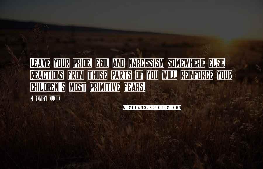 Henry Cloud quotes: Leave your pride, ego, and narcissism somewhere else. Reactions from those parts of you will reinforce your children's most primitive fears.