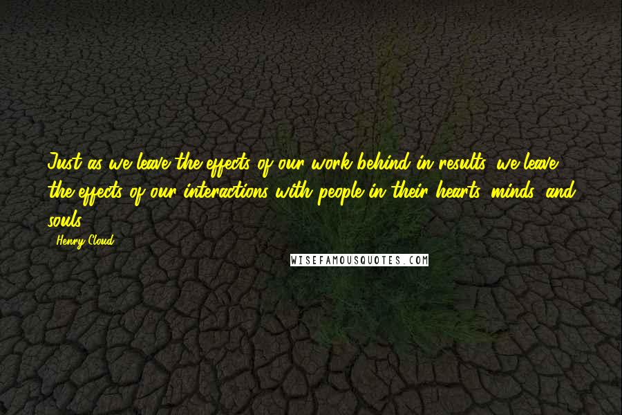 Henry Cloud quotes: Just as we leave the effects of our work behind in results, we leave the effects of our interactions with people in their hearts, minds, and souls.