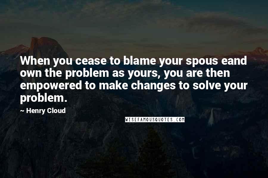 Henry Cloud quotes: When you cease to blame your spous eand own the problem as yours, you are then empowered to make changes to solve your problem.