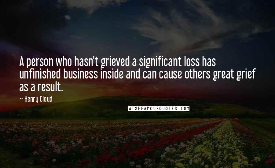 Henry Cloud quotes: A person who hasn't grieved a significant loss has unfinished business inside and can cause others great grief as a result.