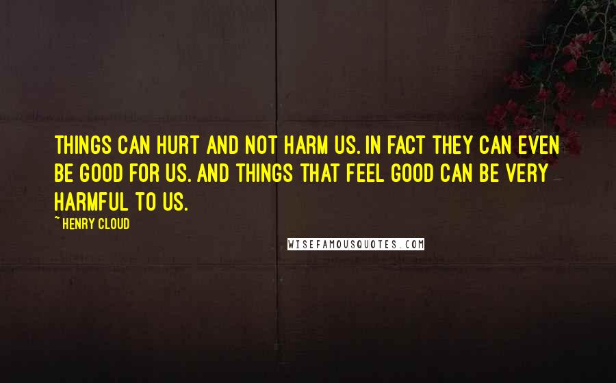 Henry Cloud quotes: Things can hurt and not harm us. In fact they can even be good for us. And things that feel good can be very harmful to us.