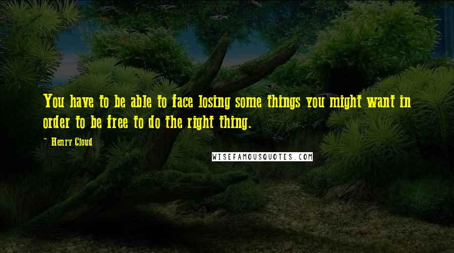 Henry Cloud quotes: You have to be able to face losing some things you might want in order to be free to do the right thing.