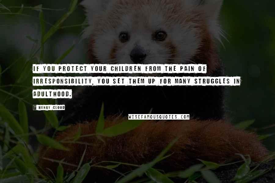 Henry Cloud quotes: If you protect your children from the pain of irresponsibility, you set them up for many struggles in adulthood.