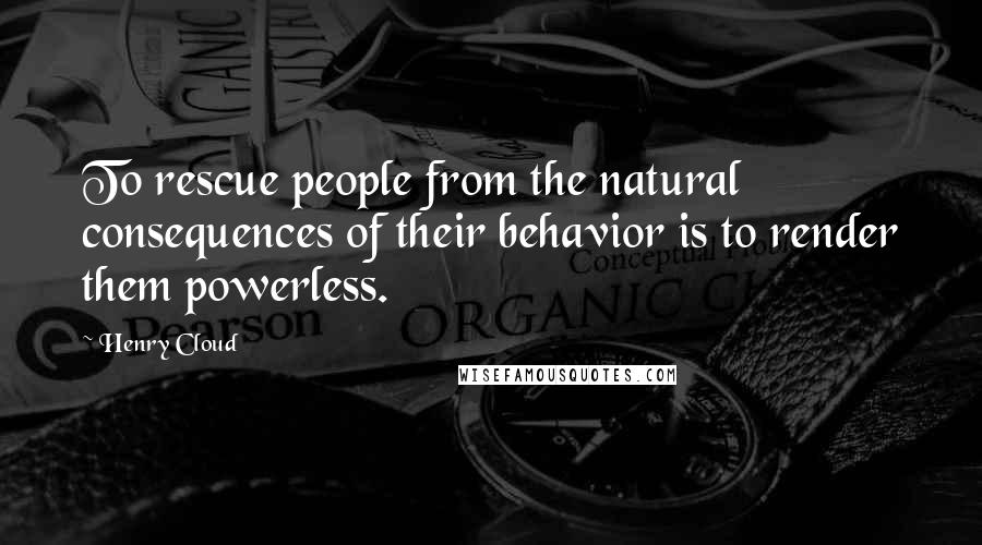 Henry Cloud quotes: To rescue people from the natural consequences of their behavior is to render them powerless.