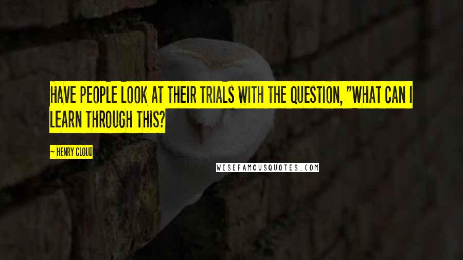 Henry Cloud quotes: Have people look at their trials with the question, "What can I learn through this?