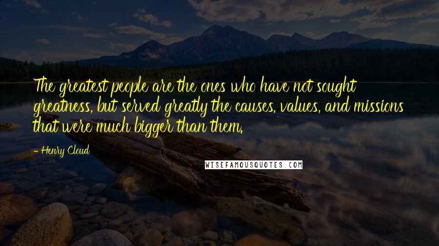Henry Cloud quotes: The greatest people are the ones who have not sought greatness, but served greatly the causes, values, and missions that were much bigger than them.