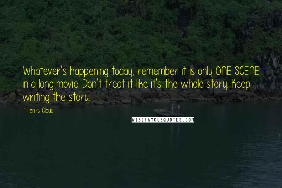 Henry Cloud quotes: Whatever's happening today, remember it is only ONE SCENE in a long movie. Don't treat it like it's the whole story. Keep writing the story.