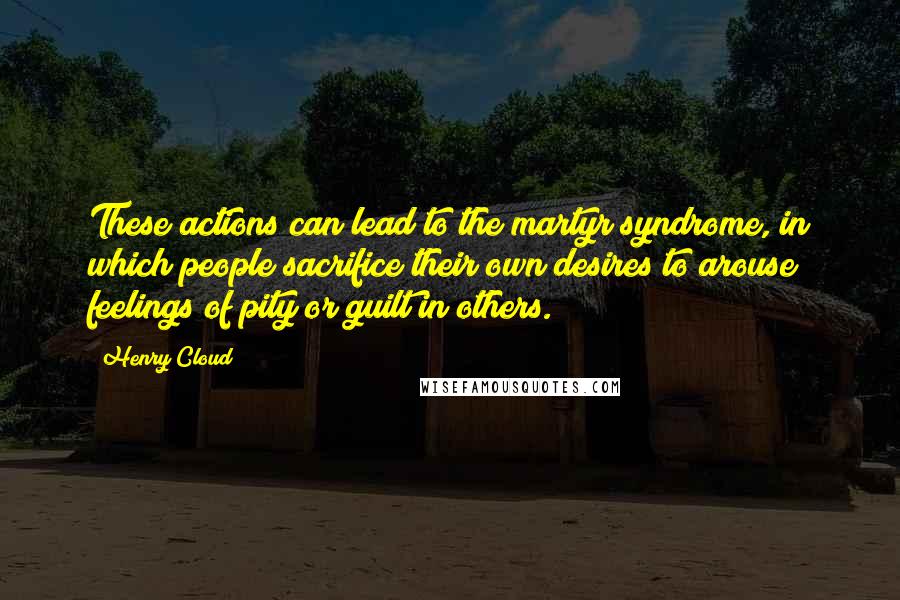 Henry Cloud quotes: These actions can lead to the martyr syndrome, in which people sacrifice their own desires to arouse feelings of pity or guilt in others.