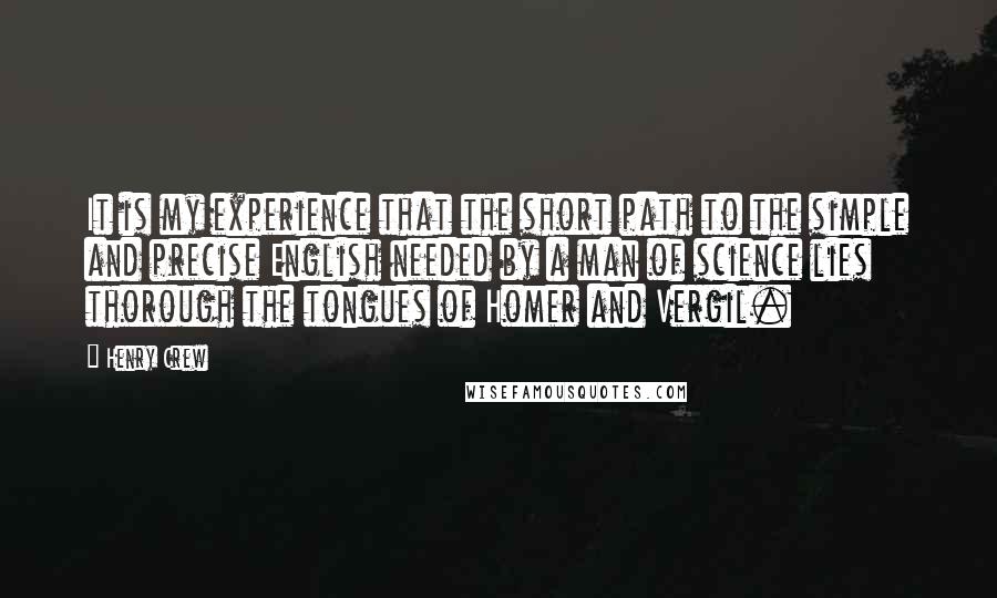 Henry Crew quotes: It is my experience that the short path to the simple and precise English needed by a man of science lies thorough the tongues of Homer and Vergil. Henry Crew quotes: It is my experience that the short path to the simple and precise English needed by a man of science lies thorough the tongues of Homer and Vergil.