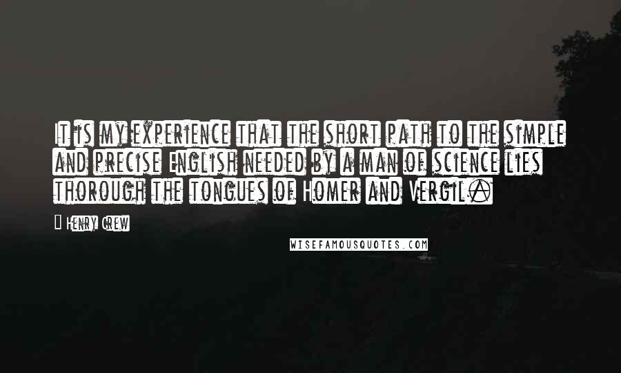 Henry Crew quotes: It is my experience that the short path to the simple and precise English needed by a man of science lies thorough the tongues of Homer and Vergil.