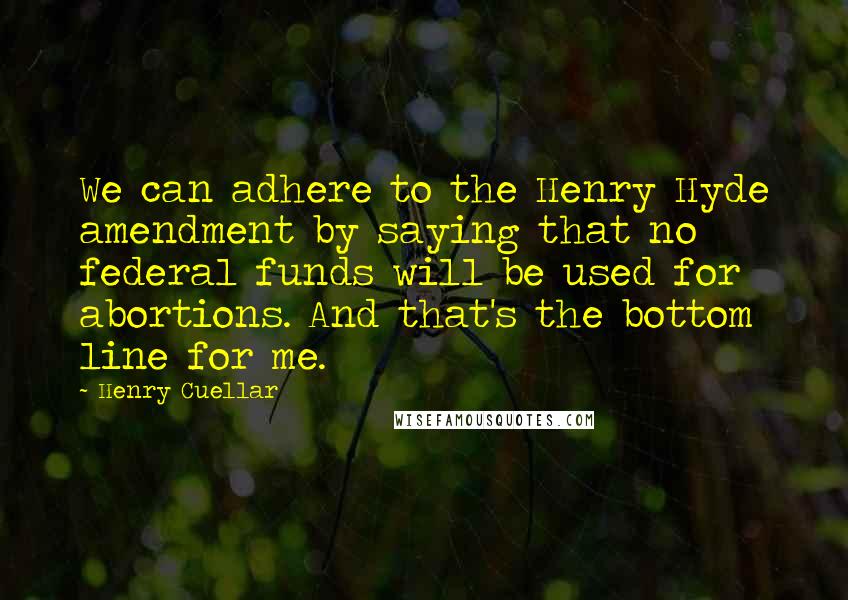 Henry Cuellar quotes: We can adhere to the Henry Hyde amendment by saying that no federal funds will be used for abortions. And that's the bottom line for me. Henry Cuellar quotes: We can adhere to the Henry Hyde amendment by saying that no federal funds will be used for abortions. And that's the bottom line for me.