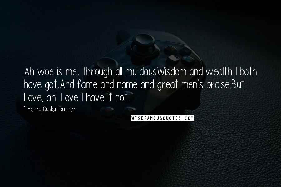 Henry Cuyler Bunner quotes: Ah woe is me, through all my daysWisdom and wealth I both have got,And fame and name and great men's praise;But Love, ah! Love I have it not. Henry Cuyler Bunner quotes: Ah woe is me, through all my daysWisdom and wealth I both have got,And fame and name and great men's praise;But Love, ah! Love I have it not.
