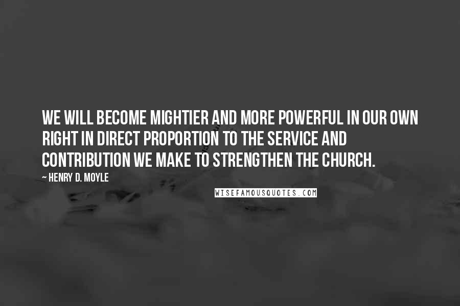 Henry D. Moyle quotes: We will become mightier and more powerful in our own right in direct proportion to the service and contribution we make to strengthen the Church.