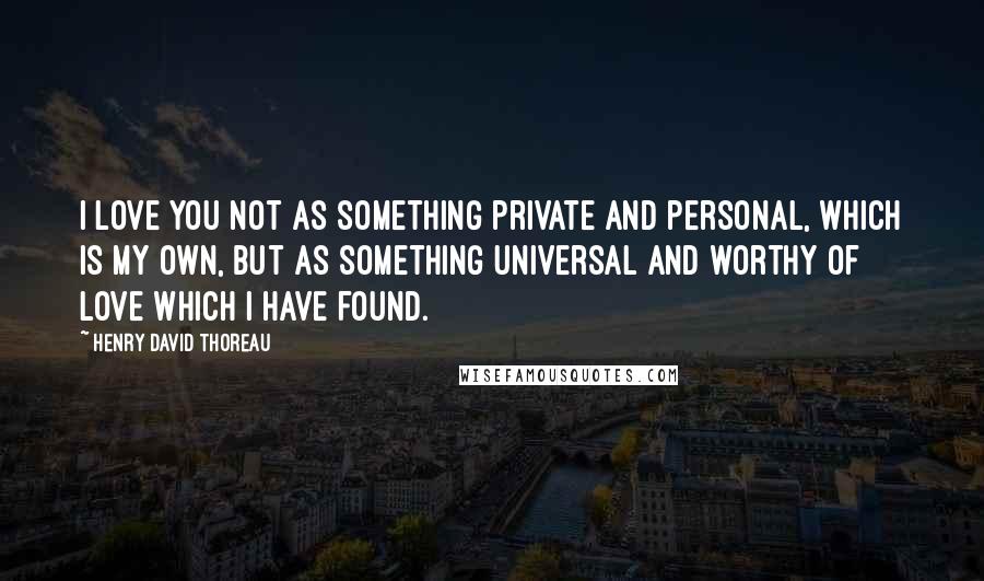 Henry David Thoreau quotes: I love you not as something private and personal, which is my own, but as something universal and worthy of love which I have found.