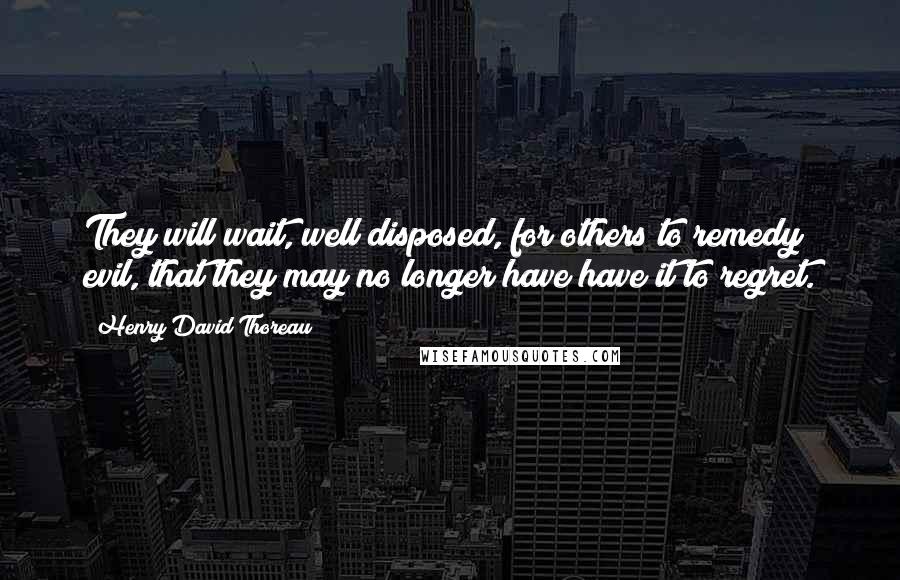 Henry David Thoreau quotes: They will wait, well disposed, for others to remedy evil, that they may no longer have have it to regret.