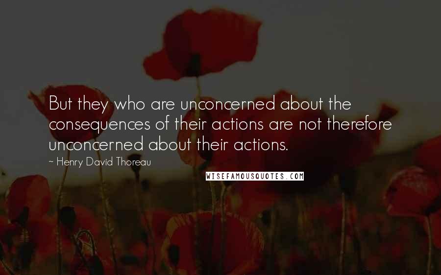 Henry David Thoreau quotes: But they who are unconcerned about the consequences of their actions are not therefore unconcerned about their actions.