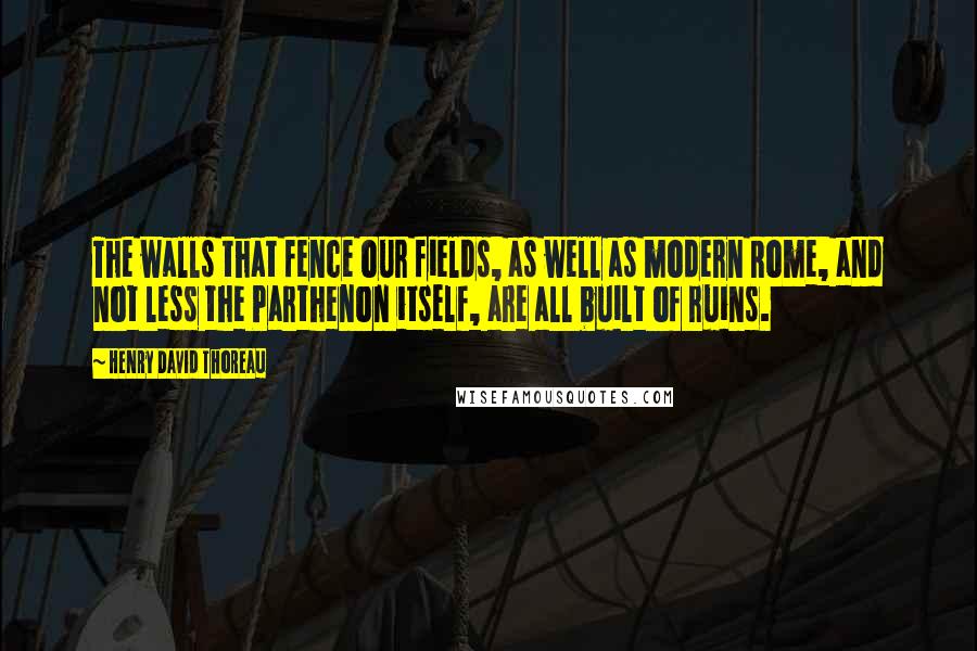 Henry David Thoreau quotes: The walls that fence our fields, as well as modern Rome, and not less the Parthenon itself, are all built of ruins.