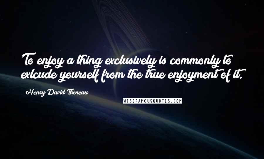 Henry David Thoreau quotes: To enjoy a thing exclusively is commonly to exlcude yourself from the true enjoyment of it.