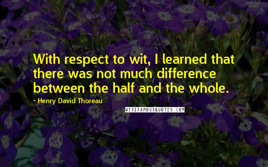 Henry David Thoreau quotes: With respect to wit, I learned that there was not much difference between the half and the whole.