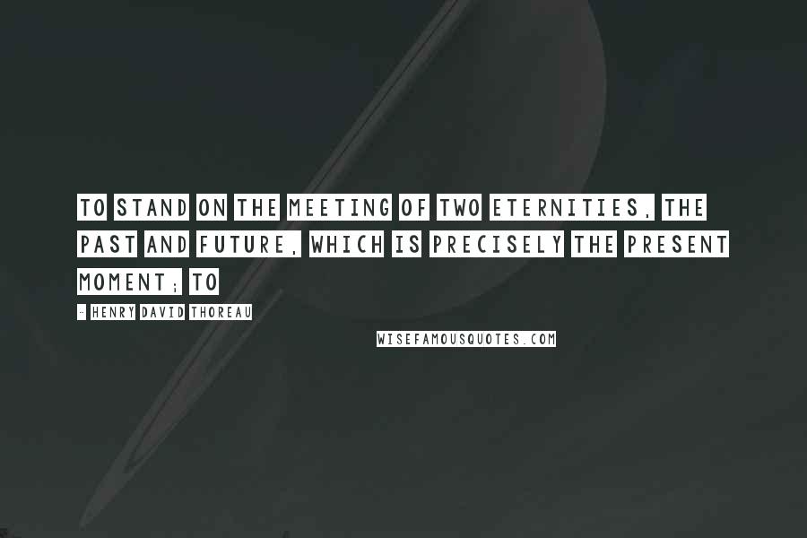 Henry David Thoreau quotes: to stand on the meeting of two eternities, the past and future, which is precisely the present moment; to
