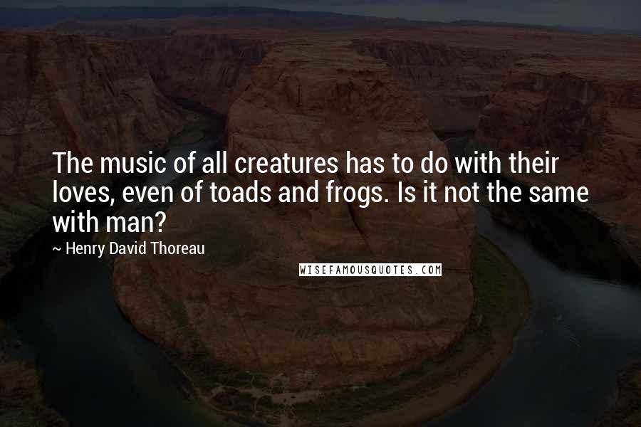 Henry David Thoreau quotes: The music of all creatures has to do with their loves, even of toads and frogs. Is it not the same with man?