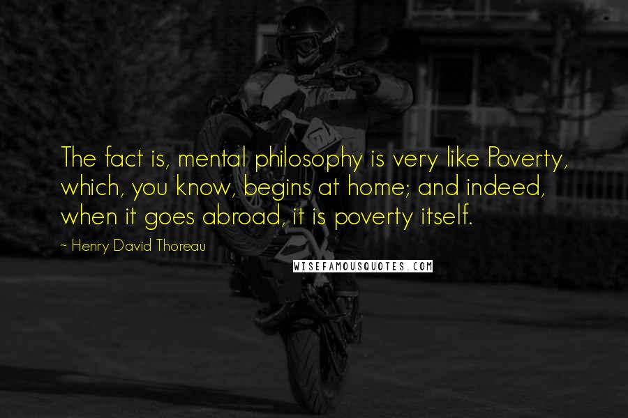 Henry David Thoreau quotes: The fact is, mental philosophy is very like Poverty, which, you know, begins at home; and indeed, when it goes abroad, it is poverty itself.