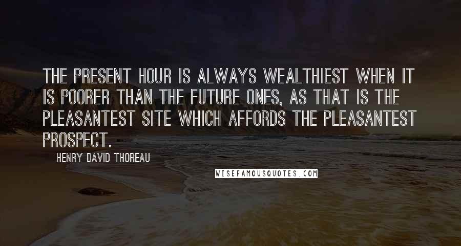 Henry David Thoreau quotes: The present hour is always wealthiest when it is poorer than the future ones, as that is the pleasantest site which affords the pleasantest prospect.