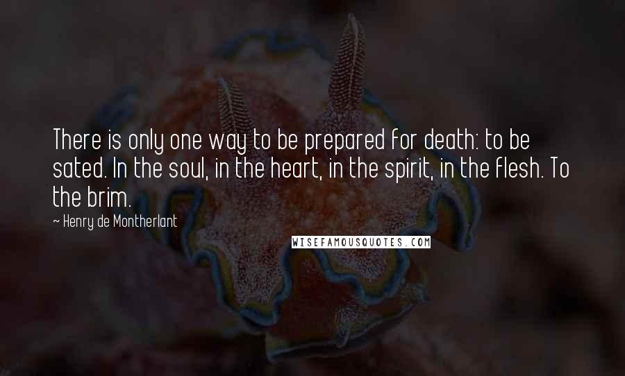 Henry De Montherlant quotes: There is only one way to be prepared for death: to be sated. In the soul, in the heart, in the spirit, in the flesh. To the brim.