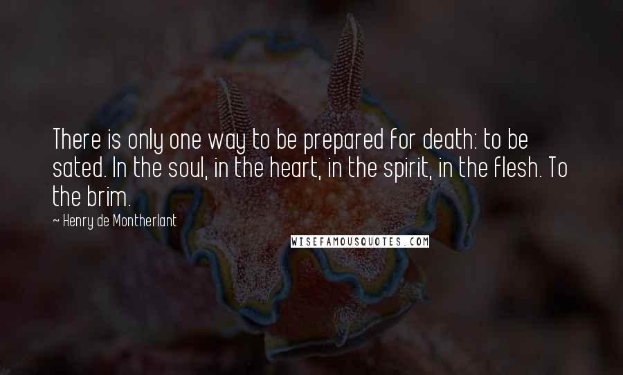 Henry De Montherlant quotes: There is only one way to be prepared for death: to be sated. In the soul, in the heart, in the spirit, in the flesh. To the brim. Henry De Montherlant quotes: There is only one way to be prepared for death: to be sated. In the soul, in the heart, in the spirit, in the flesh. To the brim.