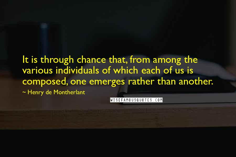 Henry De Montherlant quotes: It is through chance that, from among the various individuals of which each of us is composed, one emerges rather than another. Henry De Montherlant quotes: It is through chance that, from among the various individuals of which each of us is composed, one emerges rather than another.