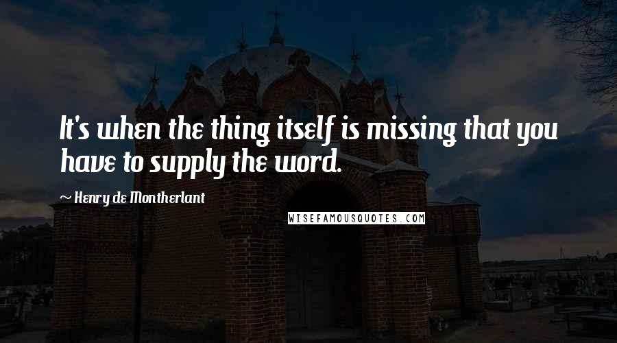 Henry De Montherlant quotes: It's when the thing itself is missing that you have to supply the word.