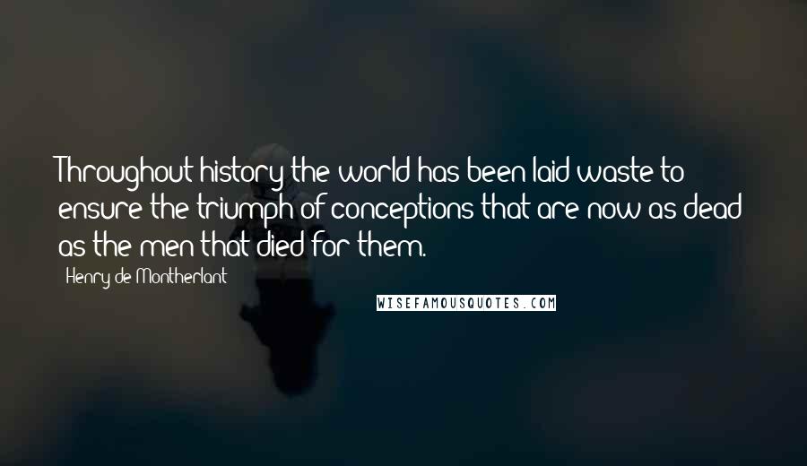 Henry De Montherlant quotes: Throughout history the world has been laid waste to ensure the triumph of conceptions that are now as dead as the men that died for them. Henry De Montherlant quotes: Throughout history the world has been laid waste to ensure the triumph of conceptions that are now as dead as the men that died for them.