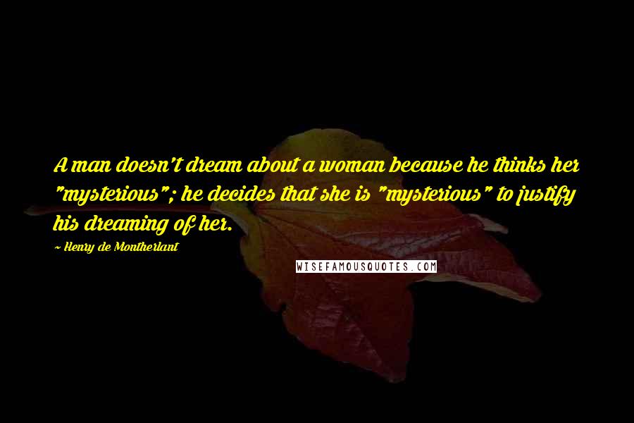 Henry De Montherlant quotes: A man doesn't dream about a woman because he thinks her "mysterious"; he decides that she is "mysterious" to justify his dreaming of her. Henry De Montherlant quotes: A man doesn't dream about a woman because he thinks her "mysterious"; he decides that she is "mysterious" to justify his dreaming of her.