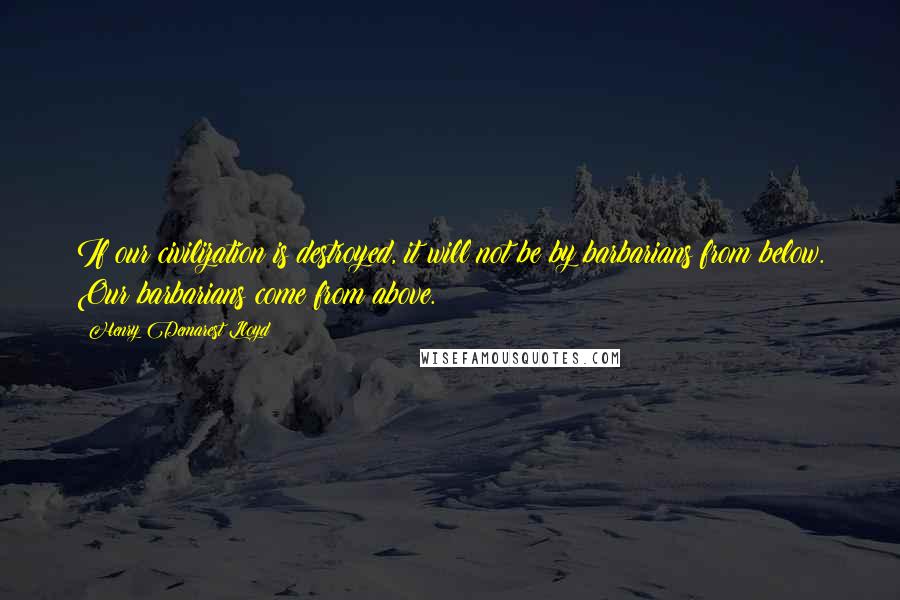 Henry Demarest Lloyd quotes: If our civilization is destroyed, it will not be by barbarians from below. Our barbarians come from above.