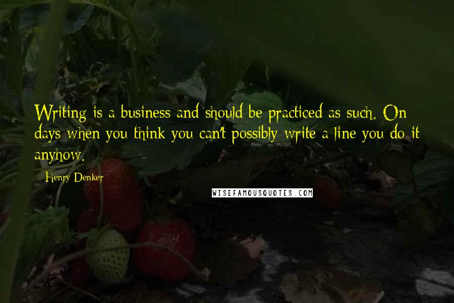 Henry Denker quotes: Writing is a business and should be practiced as such. On days when you think you can't possibly write a line you do it anyhow.