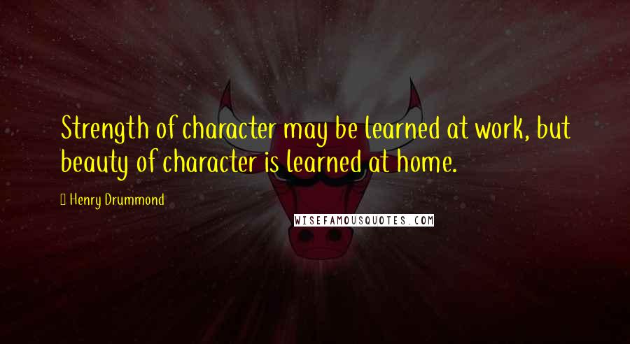 Henry Drummond quotes: Strength of character may be learned at work, but beauty of character is learned at home.