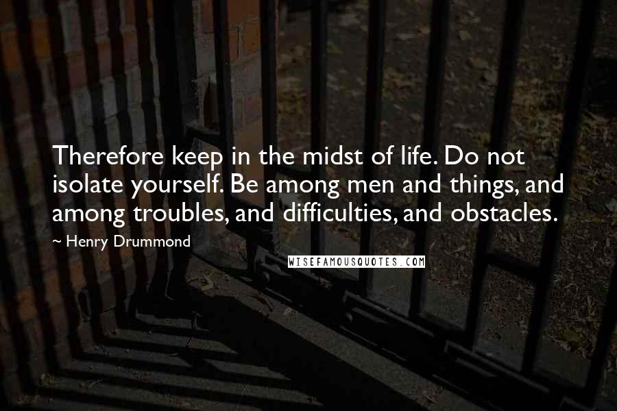 Henry Drummond quotes: Therefore keep in the midst of life. Do not isolate yourself. Be among men and things, and among troubles, and difficulties, and obstacles.