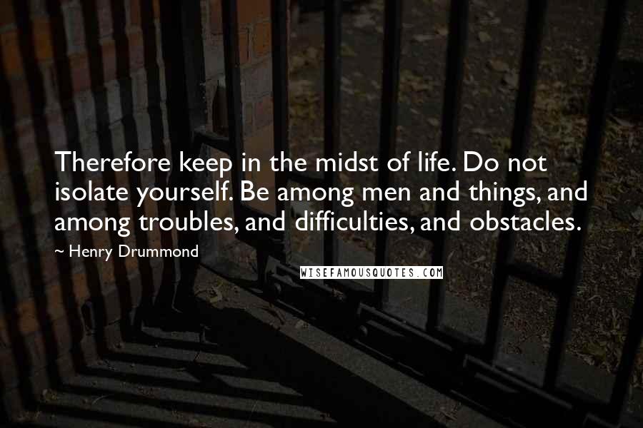 Henry Drummond quotes: Therefore keep in the midst of life. Do not isolate yourself. Be among men and things, and among troubles, and difficulties, and obstacles. Henry Drummond quotes: Therefore keep in the midst of life. Do not isolate yourself. Be among men and things, and among troubles, and difficulties, and obstacles.