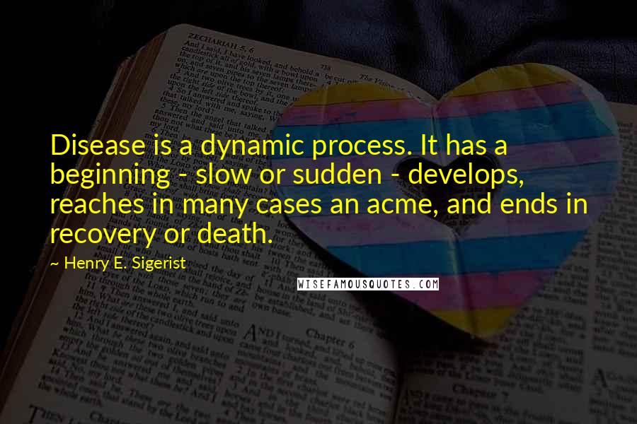 Henry E. Sigerist quotes: Disease is a dynamic process. It has a beginning - slow or sudden - develops, reaches in many cases an acme, and ends in recovery or death.